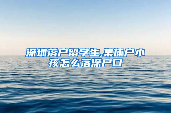 深圳落户留学生,集体户小孩怎么落深户口