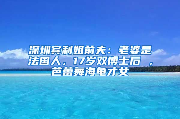 深圳宾利姐前夫：老婆是法国人，17岁双博士后 ，芭蕾舞海龟才女