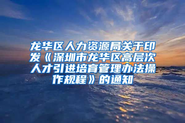 龙华区人力资源局关于印发《深圳市龙华区高层次人才引进培育管理办法操作规程》的通知