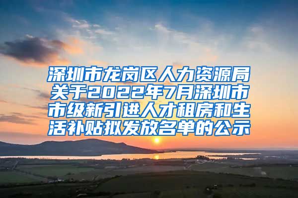 深圳市龙岗区人力资源局关于2022年7月深圳市市级新引进人才租房和生活补贴拟发放名单的公示