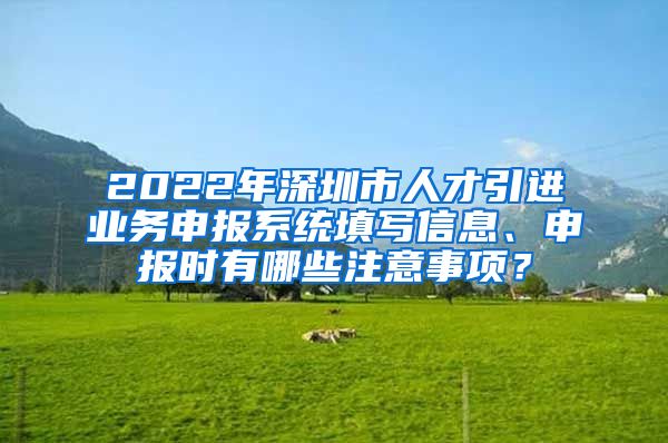 2022年深圳市人才引进业务申报系统填写信息、申报时有哪些注意事项？