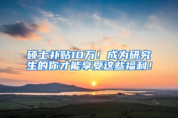 硕士补贴10万！成为研究生的你才能享受这些福利！