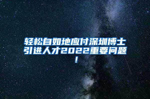 轻松自如地应付深圳博士引进人才2022重要问题！