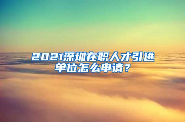 2021深圳在职人才引进单位怎么申请？