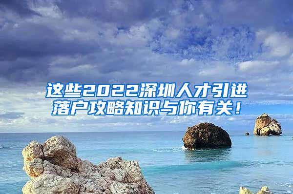 这些2022深圳人才引进落户攻略知识与你有关！