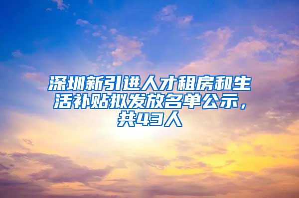 深圳新引进人才租房和生活补贴拟发放名单公示，共43人