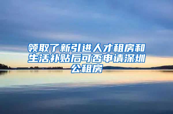 领取了新引进人才租房和生活补贴后可否申请深圳公租房