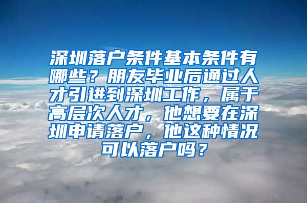 深圳落户条件基本条件有哪些？朋友毕业后通过人才引进到深圳工作，属于高层次人才，他想要在深圳申请落户，他这种情况可以落户吗？