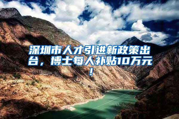 深圳市人才引进新政策出台，博士每人补贴10万元！