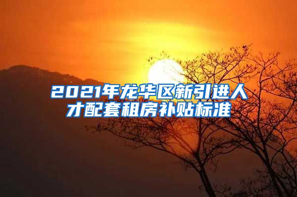 2021年龙华区新引进人才配套租房补贴标准