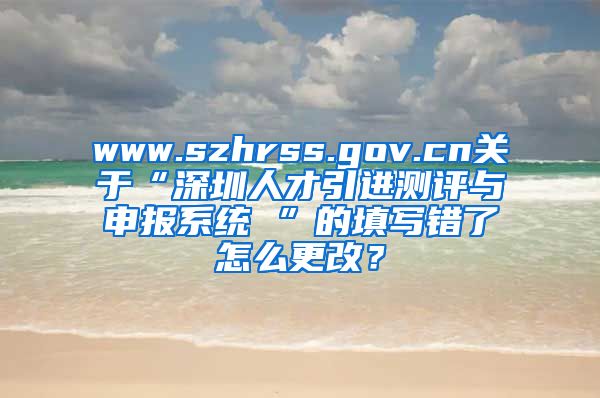 www.szhrss.gov.cn关于“深圳人才引进测评与申报系统 ”的填写错了怎么更改？