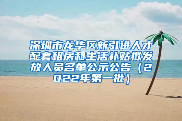 深圳市龙华区新引进人才配套租房和生活补贴拟发放人员名单公示公告（2022年第一批）