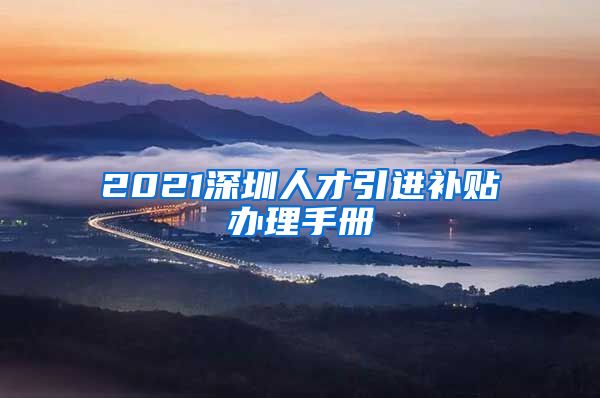 2021深圳人才引进补贴办理手册