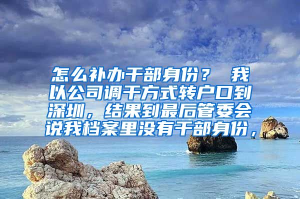 怎么补办干部身份？ 我以公司调干方式转户口到深圳，结果到最后管委会说我档案里没有干部身份，