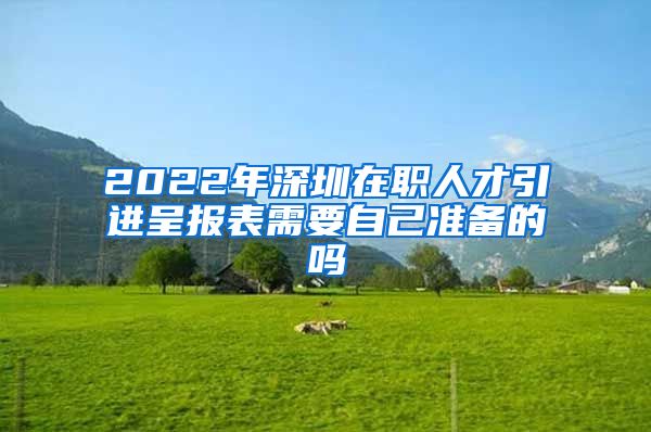 2022年深圳在职人才引进呈报表需要自己准备的吗