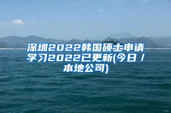 深圳2022韩国硕士申请学习2022已更新(今日／本地公司)