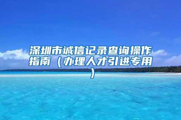 深圳市诚信记录查询操作指南（办理人才引进专用）