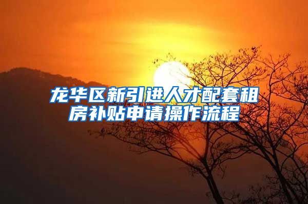 龙华区新引进人才配套租房补贴申请操作流程