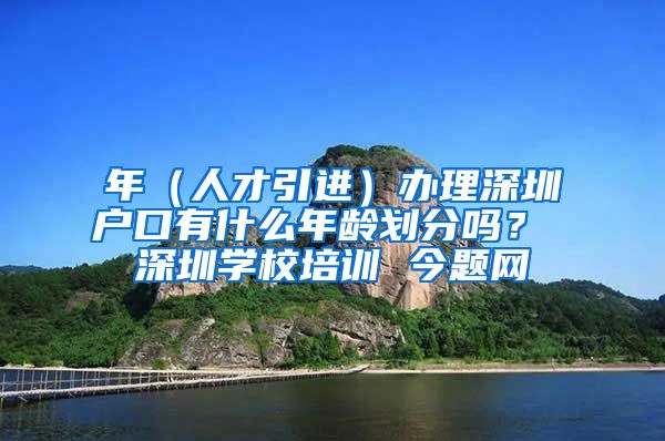 年（人才引进）办理深圳户口有什么年龄划分吗？ 深圳学校培训 今题网