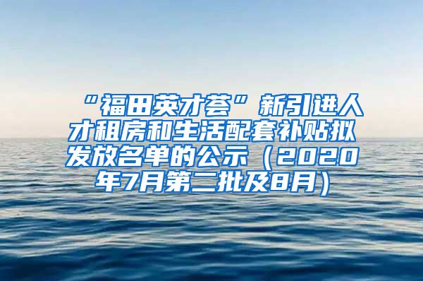 “福田英才荟”新引进人才租房和生活配套补贴拟发放名单的公示（2020年7月第二批及8月）