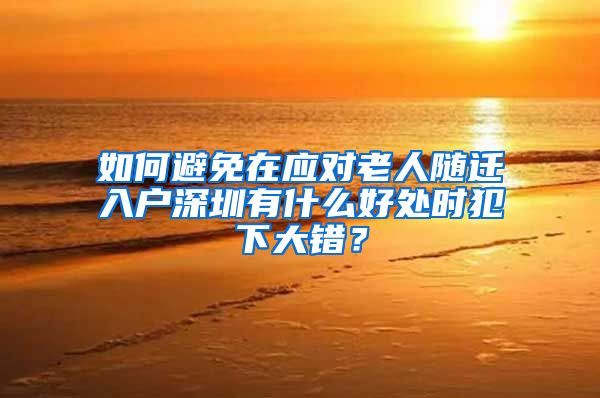 如何避免在应对老人随迁入户深圳有什么好处时犯下大错？