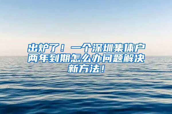 出炉了！一个深圳集体户两年到期怎么办问题解决新方法！