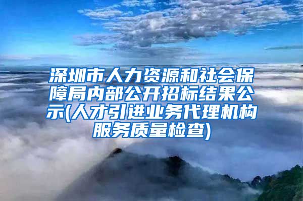 深圳市人力资源和社会保障局内部公开招标结果公示(人才引进业务代理机构服务质量检查)