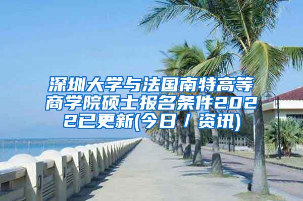 深圳大学与法国南特高等商学院硕士报名条件2022已更新(今日／资讯)