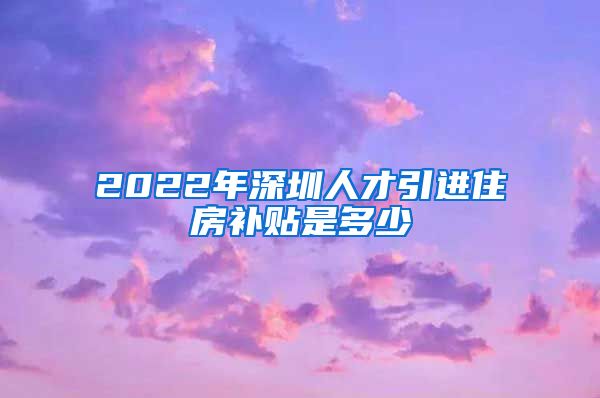 2022年深圳人才引进住房补贴是多少