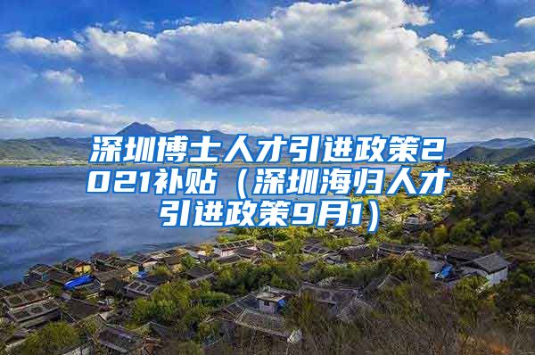 深圳博士人才引进政策2021补贴（深圳海归人才引进政策9月1）