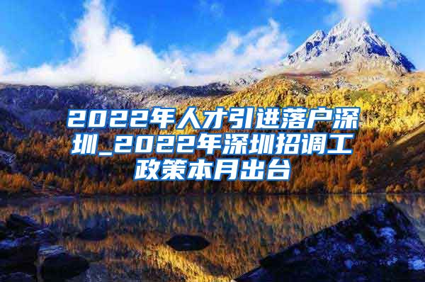 2022年人才引进落户深圳_2022年深圳招调工政策本月出台