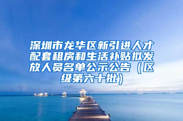 深圳市龙华区新引进人才配套租房和生活补贴拟发放人员名单公示公告（区级第六十批）