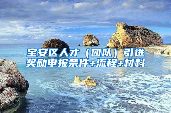 宝安区人才（团队）引进奖励申报条件+流程+材料