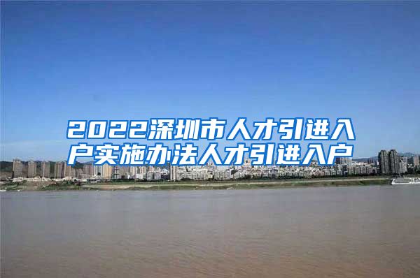 2022深圳市人才引进入户实施办法人才引进入户