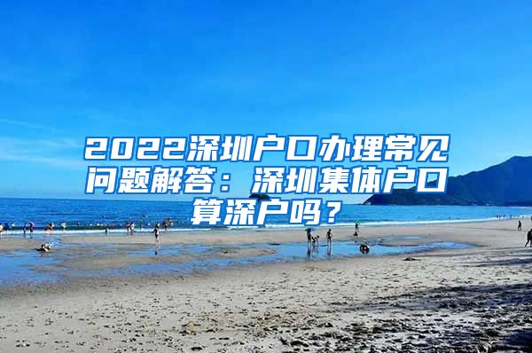 2022深圳户口办理常见问题解答：深圳集体户口算深户吗？