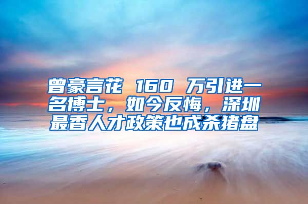 曾豪言花 160 万引进一名博士，如今反悔，深圳最香人才政策也成杀猪盘