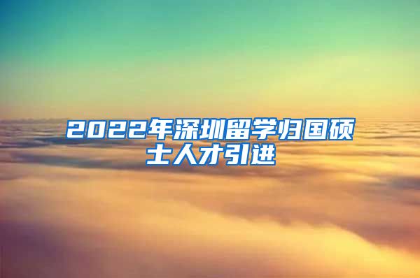 2022年深圳留学归国硕士人才引进