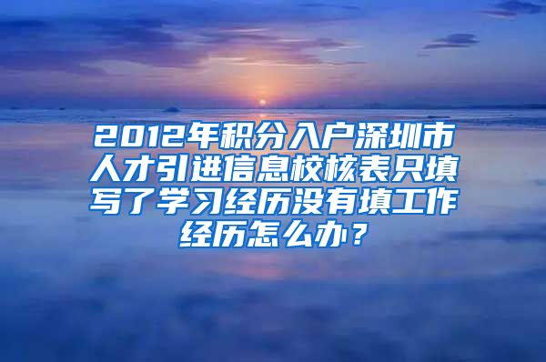 2012年积分入户深圳市人才引进信息校核表只填写了学习经历没有填工作经历怎么办？