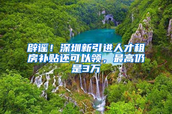 辟谣！深圳新引进人才租房补贴还可以领，最高仍是3万