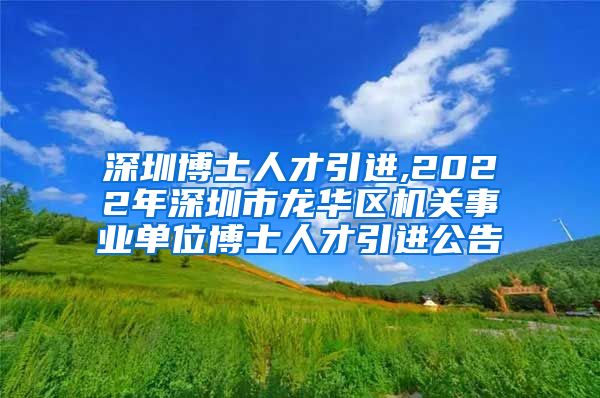 深圳博士人才引进,2022年深圳市龙华区机关事业单位博士人才引进公告