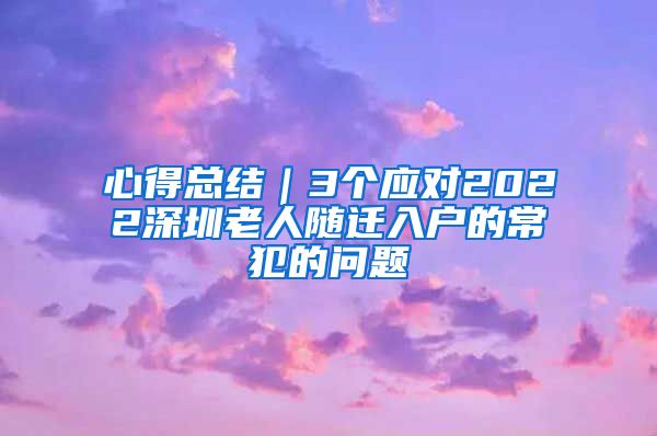 心得总结｜3个应对2022深圳老人随迁入户的常犯的问题