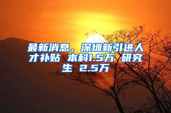 最新消息，深圳新引进人才补贴 本科1.5万 研究生 2.5万