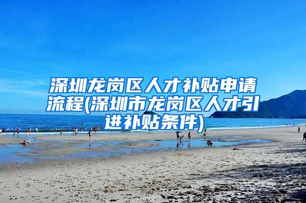 深圳龙岗区人才补贴申请流程(深圳市龙岗区人才引进补贴条件)