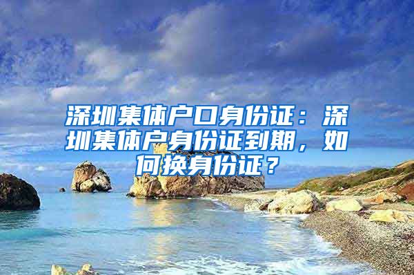 深圳集体户口身份证：深圳集体户身份证到期，如何换身份证？