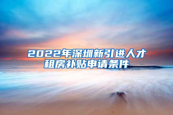 2022年深圳新引进人才租房补贴申请条件