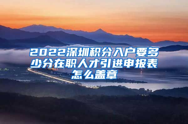 2022深圳积分入户要多少分在职人才引进申报表怎么盖章