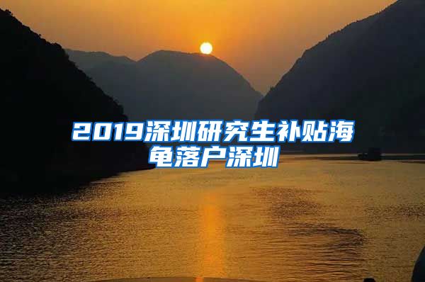 2019深圳研究生补贴海龟落户深圳