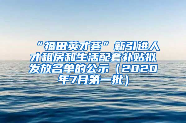 “福田英才荟”新引进人才租房和生活配套补贴拟发放名单的公示（2020年7月第一批）