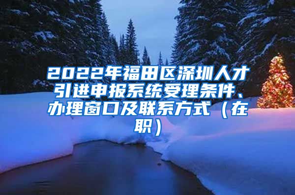 2022年福田区深圳人才引进申报系统受理条件、办理窗口及联系方式（在职）