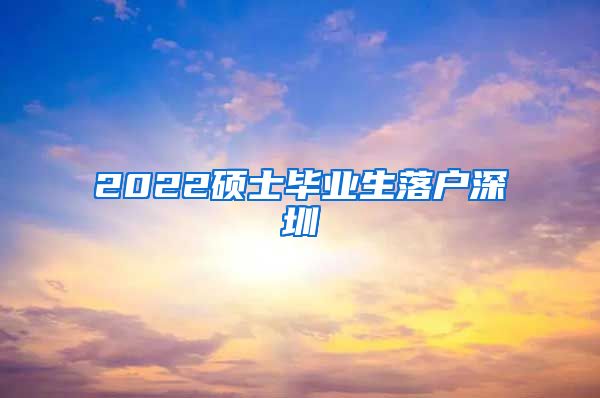 2022硕士毕业生落户深圳